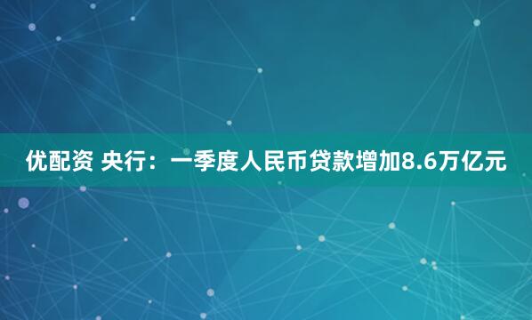 优配资 央行：一季度人民币贷款增加8.6万亿元