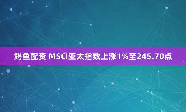 鳄鱼配资 MSCI亚太指数上涨1%至245.70点