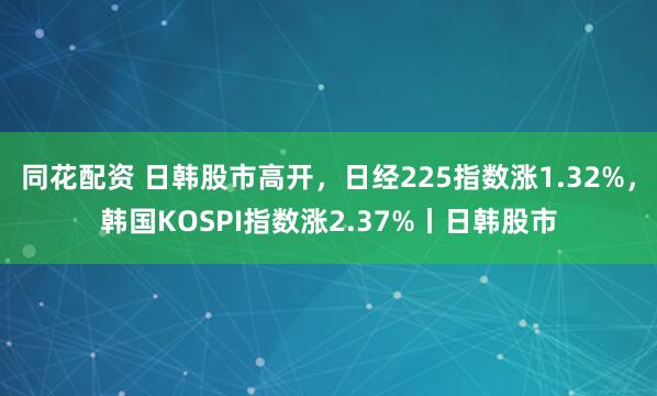 同花配资 日韩股市高开，日经225指数涨1.32%，韩国KOSPI指数涨2.37%丨日韩股市