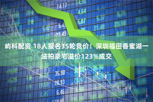 屿科配资 18人报名35轮竞价！深圳福田香蜜湖一法拍豪宅溢价123%成交