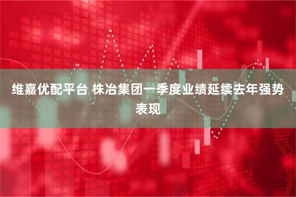 维嘉优配平台 株冶集团一季度业绩延续去年强势表现