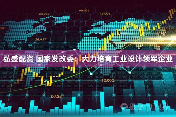弘盛配资 国家发改委：大力培育工业设计领军企业