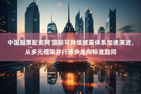 中国股票配资网 国际可持续披露体系加速演进，从多元框架并行逐步走向标准趋同