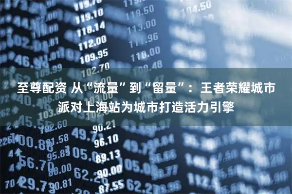 至尊配资 从“流量”到“留量”：王者荣耀城市派对上海站为城市打造活力引擎
