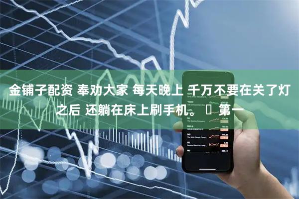 金铺子配资 奉劝大家 每天晚上 千万不要在关了灯之后 还躺在床上刷手机。 第一