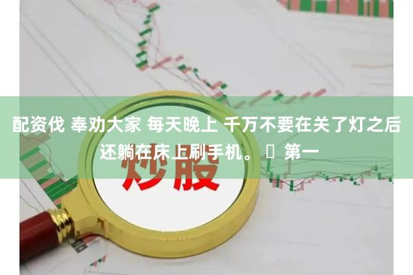配资伐 奉劝大家 每天晚上 千万不要在关了灯之后 还躺在床上刷手机。 ​第一
