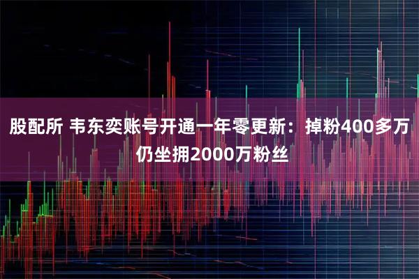 股配所 韦东奕账号开通一年零更新：掉粉400多万 仍坐拥2000万粉丝