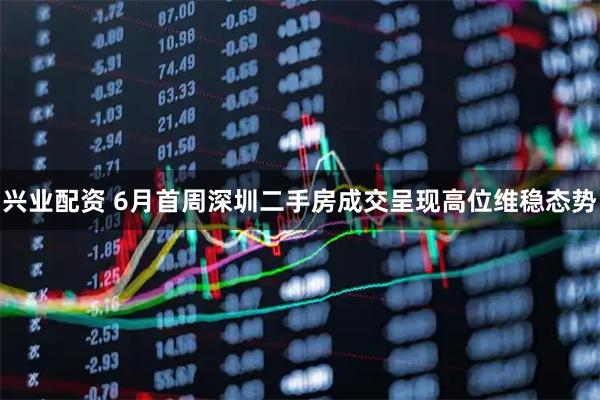 兴业配资 6月首周深圳二手房成交呈现高位维稳态势