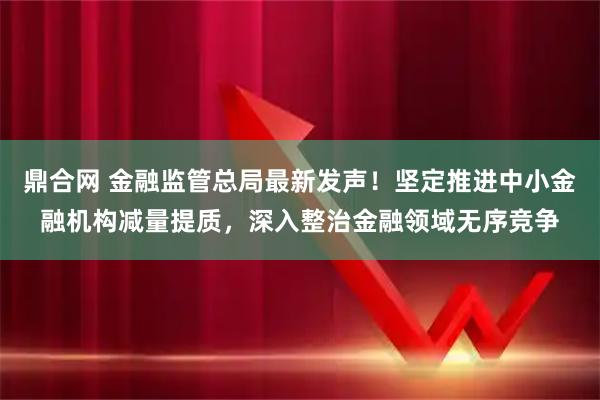 鼎合网 金融监管总局最新发声！坚定推进中小金融机构减量提质，深入整治金融领域无序竞争