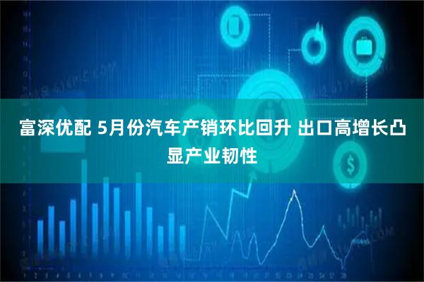 富深优配 5月份汽车产销环比回升 出口高增长凸显产业韧性