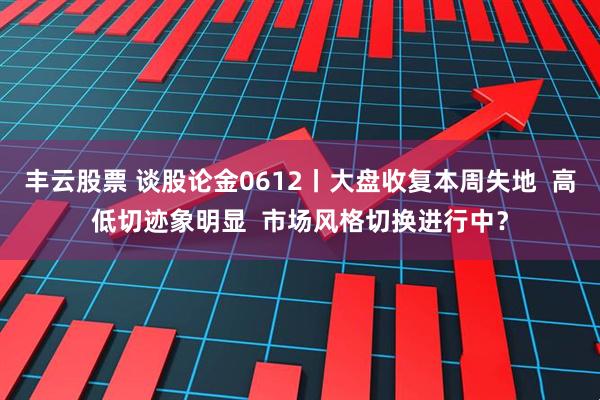 丰云股票 谈股论金0612丨大盘收复本周失地  高低切迹象明显  市场风格切换进行中？