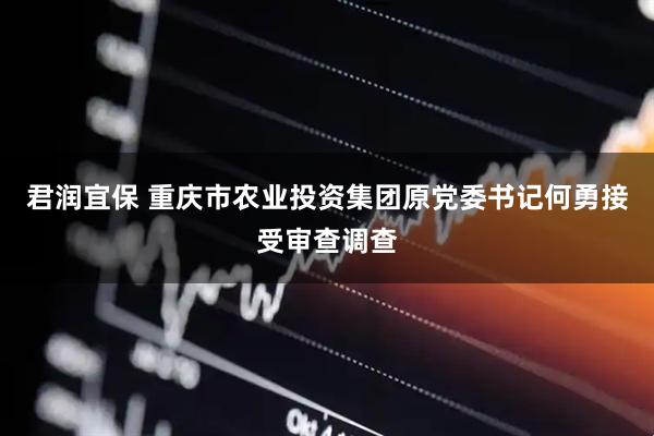 君润宜保 重庆市农业投资集团原党委书记何勇接受审查调查