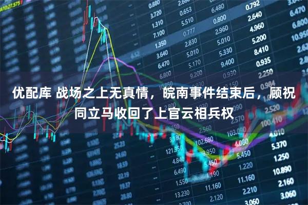 优配库 战场之上无真情，皖南事件结束后，顾祝同立马收回了上官云相兵权