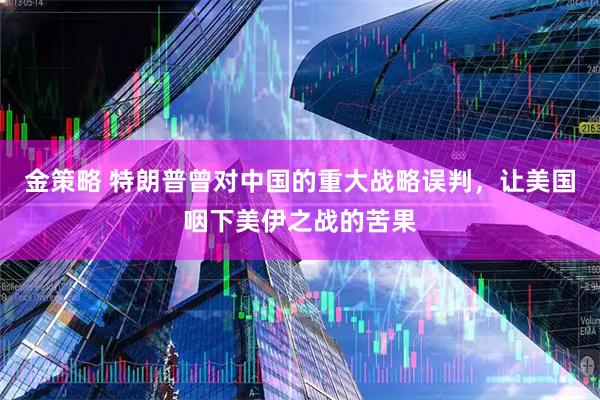 金策略 特朗普曾对中国的重大战略误判，让美国咽下美伊之战的苦果