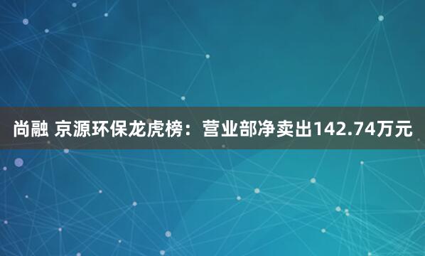 尚融 京源环保龙虎榜：营业部净卖出142.74万元