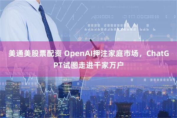 美通美股票配资 OpenAI押注家庭市场，ChatGPT试图走进千家万户