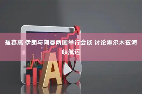 盈鑫惠 伊朗与阿曼两国举行会谈 讨论霍尔木兹海峡航运