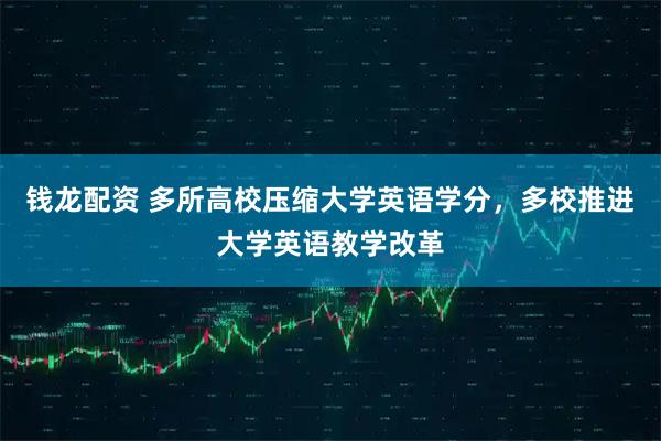钱龙配资 多所高校压缩大学英语学分，多校推进大学英语教学改革