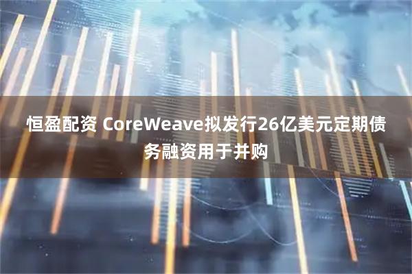 恒盈配资 CoreWeave拟发行26亿美元定期债务融资用于并购