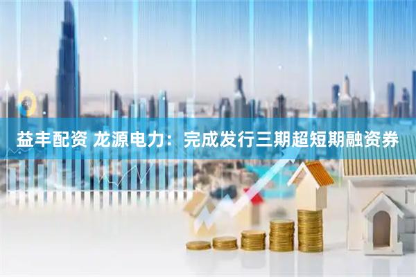 益丰配资 龙源电力：完成发行三期超短期融资券