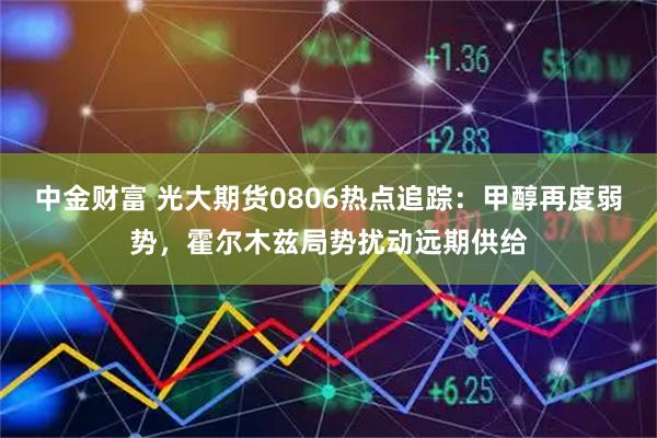 中金财富 光大期货0806热点追踪：甲醇再度弱势，霍尔木兹局势扰动远期供给