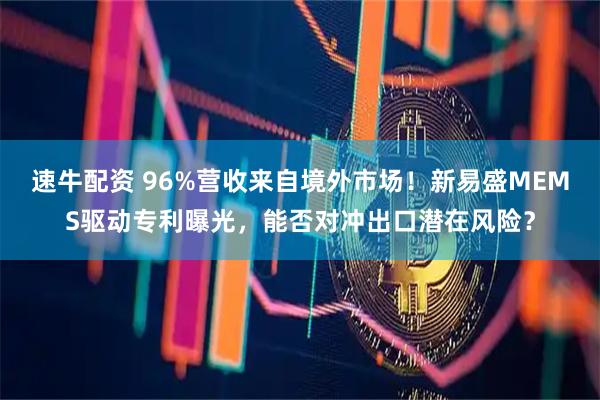 速牛配资 96%营收来自境外市场！新易盛MEMS驱动专利曝光，能否对冲出口潜在风险？
