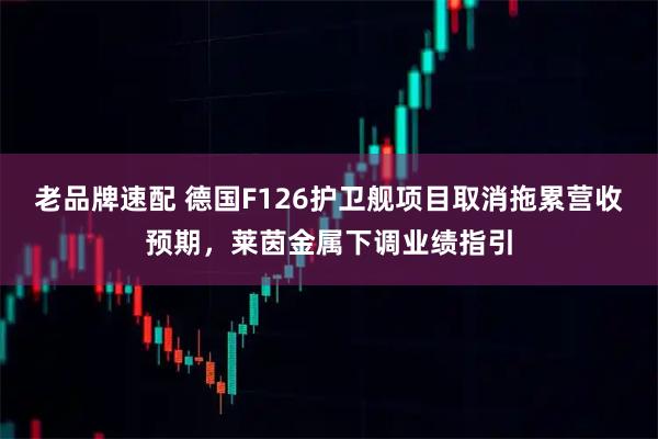 老品牌速配 德国F126护卫舰项目取消拖累营收预期，莱茵金属下调业绩指引