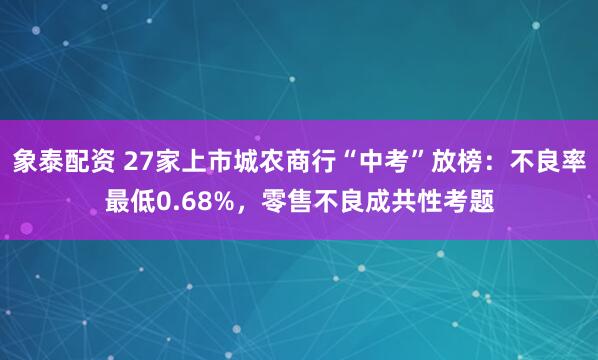 象泰配资 27家上市城农商行“中考”放榜：不良率最低0.68%，零售不良成共性考题