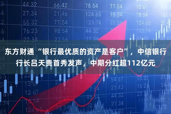 东方财通 “银行最优质的资产是客户”，中信银行行长吕天贵首秀发声，中期分红超112亿元