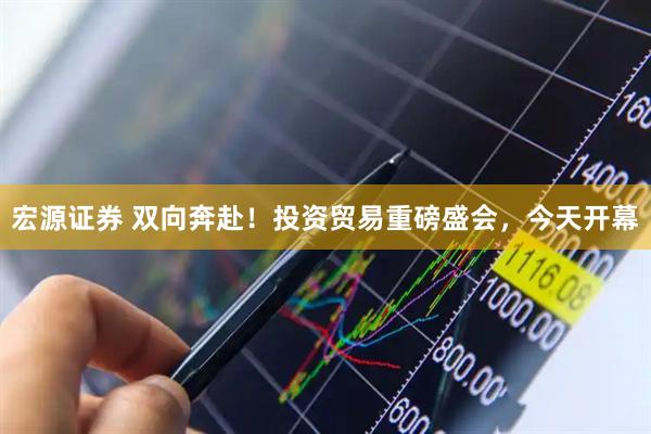 宏源证券 双向奔赴！投资贸易重磅盛会，今天开幕