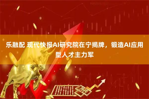 乐融配 现代快报AI研究院在宁揭牌，锻造AI应用型人才主力军